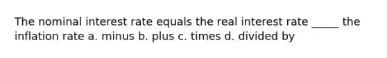 The nominal interest rate equals the real interest rate _____ the inflation rate a. minus b. plus c. times d. divided by