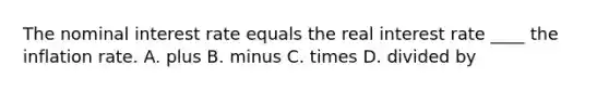 The nominal interest rate equals the real interest rate ____ the inflation rate. A. plus B. minus C. times D. divided by