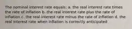 The nominal interest rate equals: a. the real interest rate times the rate of inflation b. the real interest rate plus the rate of inflation c. the real interest rate minus the rate of inflation d. the real interest rate when inflation is correctly anticipated