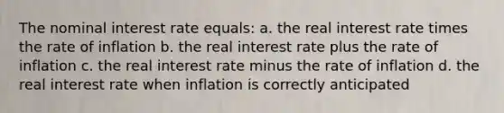 The nominal interest rate equals: a. the real interest rate times the rate of inflation b. the real interest rate plus the rate of inflation c. the real interest rate minus the rate of inflation d. the real interest rate when inflation is correctly anticipated