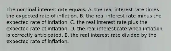 The nominal interest rate equals: A. the real interest rate times the expected rate of inflation. B. the real interest rate minus the expected rate of inflation. C. the real interest rate plus the expected rate of inflation. D. the real interest rate when inflation is correctly anticipated. E. the real interest rate divided by the expected rate of inflation.