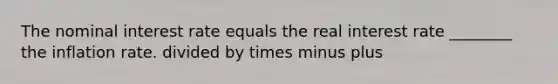 The nominal interest rate equals the real interest rate ________ the inflation rate. divided by times minus plus