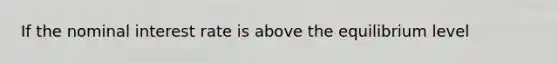 If the nominal interest rate is above the equilibrium level