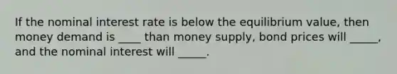 If the nominal interest rate is below the equilibrium value, then money demand is ____ than money supply, bond prices will _____, and the nominal interest will _____.