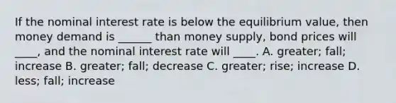 If the nominal interest rate is below the equilibrium value, then money demand is ______ than money supply, bond prices will ____, and the nominal interest rate will ____. A. greater; fall; increase B. greater; fall; decrease C. greater; rise; increase D. less; fall; increase