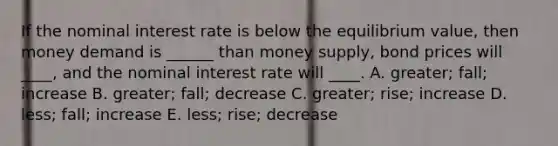 If the nominal interest rate is below the equilibrium value, then money demand is ______ than money supply, bond prices will ____, and the nominal interest rate will ____. A. greater; fall; increase B. greater; fall; decrease C. greater; rise; increase D. less; fall; increase E. less; rise; decrease