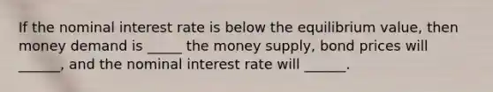 If the nominal interest rate is below the equilibrium value, then money demand is _____ the money supply, bond prices will ______, and the nominal interest rate will ______.