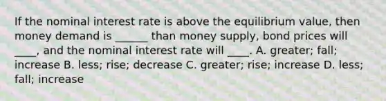 If the <a href='https://www.questionai.com/knowledge/k49yumn8ck-nominal-interest-rate' class='anchor-knowledge'>nominal interest rate</a> is above the equilibrium value, then money demand is ______ than <a href='https://www.questionai.com/knowledge/kiY8nlPo85-money-supply' class='anchor-knowledge'>money supply</a>, bond prices will ____, and the nominal interest rate will ____. A. greater; fall; increase B. less; rise; decrease C. greater; rise; increase D. less; fall; increase