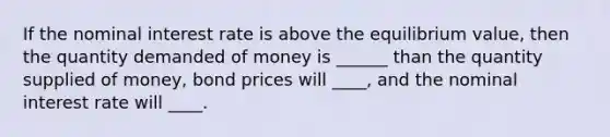 If the nominal interest rate is above the equilibrium value, then the quantity demanded of money is ______ than the quantity supplied of money, bond prices will ____, and the nominal interest rate will ____.