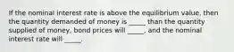 If the nominal interest rate is above the equilibrium value, then the quantity demanded of money is _____ than the quantity supplied of money, bond prices will _____, and the nominal interest rate will _____.