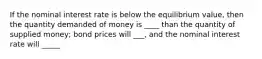 If the nominal interest rate is below the equilibrium value, then the quantity demanded of money is ____ than the quantity of supplied money; bond prices will ___, and the nominal interest rate will _____