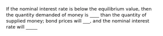 If the nominal interest rate is below the equilibrium value, then the quantity demanded of money is ____ than the quantity of supplied money; bond prices will ___, and the nominal interest rate will _____