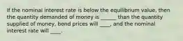 If the nominal interest rate is below the equilibrium value, then the quantity demanded of money is ______ than the quantity supplied of money, bond prices will ____, and the nominal interest rate will ____.