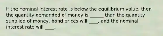 If the nominal interest rate is below the equilibrium value, then the quantity demanded of money is ______ than the quantity supplied of money, bond prices will ____, and the nominal interest rate will ____.