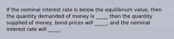 If the nominal interest rate is below the equilibrium value, then the quantity demanded of money is _____ than the quantity supplied of money, bond prices will _____, and the nominal interest rate will _____.