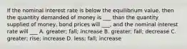 If the nominal interest rate is below the equilibrium value, then the quantity demanded of money is ___ than the quantity supplied of money, bond prices will ___, and the nominal interest rate will ___ A. greater; fall; increase B. greater; fall; decrease C. greater; rise; increase D. less; fall; increase