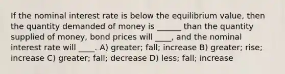 If the nominal interest rate is below the equilibrium value, then the quantity demanded of money is ______ than the quantity supplied of money, bond prices will ____, and the nominal interest rate will ____. A) greater; fall; increase B) greater; rise; increase C) greater; fall; decrease D) less; fall; increase