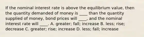 If the nominal interest rate is above the equilibrium value, then the quantity demanded of money is ____ than the quantity supplied of money, bond prices will ____, and the nominal interest rate will ____. A. greater; fall; increase B. less; rise; decrease C. greater; rise; increase D. less; fall; increase