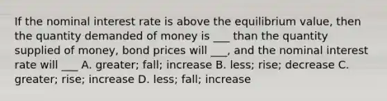 If the nominal interest rate is above the equilibrium value, then the quantity demanded of money is ___ than the quantity supplied of money, bond prices will ___, and the nominal interest rate will ___ A. greater; fall; increase B. less; rise; decrease C. greater; rise; increase D. less; fall; increase