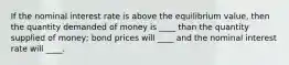 If the nominal interest rate is above the equilibrium value, then the quantity demanded of money is ____ than the quantity supplied of money; bond prices will ____ and the nominal interest rate will ____.