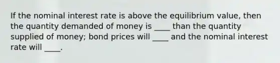 If the nominal interest rate is above the equilibrium value, then the quantity demanded of money is ____ than the quantity supplied of money; bond prices will ____ and the nominal interest rate will ____.