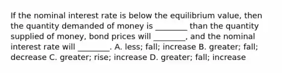 If the nominal interest rate is below the equilibrium value, then the quantity demanded of money is ________ than the quantity supplied of money, bond prices will ________, and the nominal interest rate will ________. A. less; fall; increase B. greater; fall; decrease C. greater; rise; increase D. greater; fall; increase