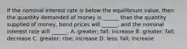 If the nominal interest rate is below the equilibrium value, then the quantity demanded of money is ______ than the quantity supplied of money, bond prices will ______, and the nominal interest rate will ______. A. greater; fall; increase B. greater; fall; decrease C. greater; rise; increase D. less; fall; increase