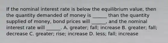 If the nominal interest rate is below the equilibrium value, then the quantity demanded of money is ______ than the quantity supplied of money, bond prices will ______, and the nominal interest rate will ______. A. greater; fall; increase B. greater; fall; decrease C. greater; rise; increase D. less; fall; increase