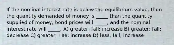 If the nominal interest rate is below the equilibrium value, then the quantity demanded of money is _____ than the quantity supplied of money, bond prices will _____, and the nominal interest rate will _____. A) greater; fall; increase B) greater; fall; decrease C) greater; rise; increase D) less; fall; increase