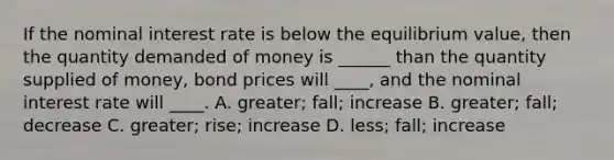 If the nominal interest rate is below the equilibrium value, then the quantity demanded of money is ______ than the quantity supplied of money, bond prices will ____, and the nominal interest rate will ____. A. greater; fall; increase B. greater; fall; decrease C. greater; rise; increase D. less; fall; increase