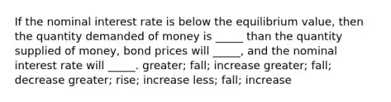 If the nominal interest rate is below the equilibrium value, then the quantity demanded of money is _____ than the quantity supplied of money, bond prices will _____, and the nominal interest rate will _____. greater; fall; increase greater; fall; decrease greater; rise; increase less; fall; increase