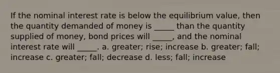 If the nominal interest rate is below the equilibrium value, then the quantity demanded of money is _____ than the quantity supplied of money, bond prices will _____, and the nominal interest rate will _____. a. greater; rise; increase b. greater; fall; increase c. greater; fall; decrease d. less; fall; increase