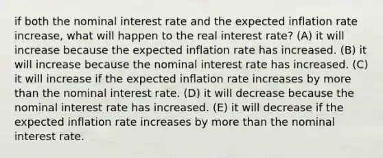 if both the nominal interest rate and the expected inflation rate increase, what will happen to the real interest rate? (A) it will increase because the expected inflation rate has increased. (B) it will increase because the nominal interest rate has increased. (C) it will increase if the expected inflation rate increases by more than the nominal interest rate. (D) it will decrease because the nominal interest rate has increased. (E) it will decrease if the expected inflation rate increases by more than the nominal interest rate.