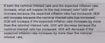 If both the nominal interest rate and the expected inflation rate increase, what will happen to the real interest rate? (A)It will increase because the expected inflation rate has increased. (B)It will increase because the nominal interest rate has increased. (C)It will increase if the expected inflation rate increases by more than the nominal interest rate. (D)It will decrease because the nominal interest rate has increased. (E)It will decrease if the expected inflation rate increases by more than the nominal interest rate.