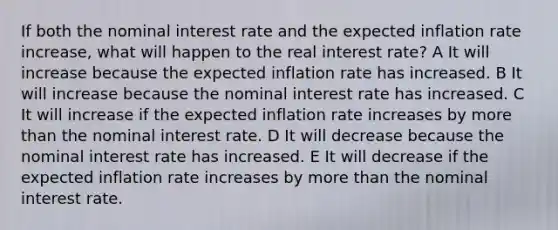 If both the nominal interest rate and the expected inflation rate increase, what will happen to the real interest rate? A It will increase because the expected inflation rate has increased. B It will increase because the nominal interest rate has increased. C It will increase if the expected inflation rate increases by <a href='https://www.questionai.com/knowledge/keWHlEPx42-more-than' class='anchor-knowledge'>more than</a> the nominal interest rate. D It will decrease because the nominal interest rate has increased. E It will decrease if the expected inflation rate increases by more than the nominal interest rate.