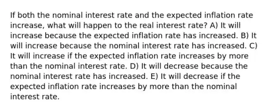 If both the nominal interest rate and the expected inflation rate increase, what will happen to the real interest rate? A) It will increase because the expected inflation rate has increased. B) It will increase because the nominal interest rate has increased. C) It will increase if the expected inflation rate increases by more than the nominal interest rate. D) It will decrease because the nominal interest rate has increased. E) It will decrease if the expected inflation rate increases by more than the nominal interest rate.