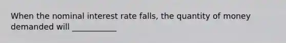 When the nominal interest rate falls, the quantity of money demanded will ___________