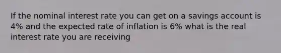 If the nominal interest rate you can get on a savings account is 4% and the expected rate of inflation is 6% what is the real interest rate you are receiving