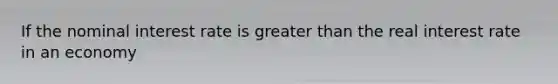 If the nominal interest rate is greater than the real interest rate in an economy