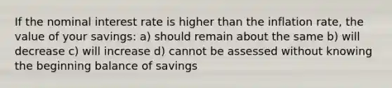 If the nominal interest rate is higher than the inflation rate, the value of your savings: a) should remain about the same b) will decrease c) will increase d) cannot be assessed without knowing the beginning balance of savings