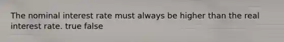 The nominal interest rate must always be higher than the real interest rate. true false
