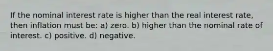 If the nominal interest rate is higher than the real interest rate, then inflation must be: a) zero. b) higher than the nominal rate of interest. c) positive. d) negative.