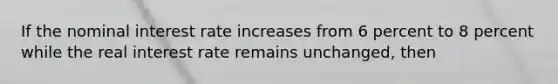 If the nominal interest rate increases from 6 percent to 8 percent while the real interest rate remains unchanged, then