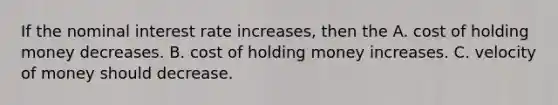 If the nominal interest rate increases, then the A. cost of holding money decreases. B. cost of holding money increases. C. velocity of money should decrease.