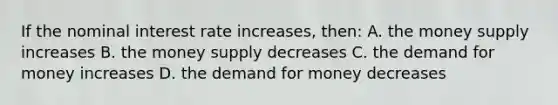 If the nominal interest rate increases, then: A. the money supply increases B. the money supply decreases C. the demand for money increases D. the demand for money decreases