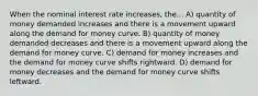 When the nominal interest rate increases, the... A) quantity of money demanded increases and there is a movement upward along the demand for money curve. B) quantity of money demanded decreases and there is a movement upward along the demand for money curve. C) demand for money increases and the demand for money curve shifts rightward. D) demand for money decreases and the demand for money curve shifts leftward.