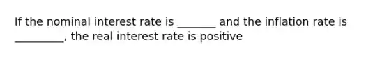 If the nominal interest rate is _______ and the inflation rate is _________, the real interest rate is positive