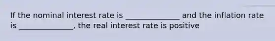 If the nominal interest rate is ______________ and the inflation rate is ______________, the real interest rate is positive