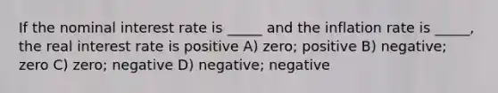 If the nominal interest rate is _____ and the inflation rate is _____, the real interest rate is positive A) zero; positive B) negative; zero C) zero; negative D) negative; negative