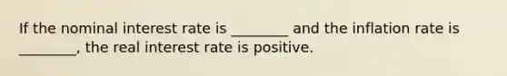 If the nominal interest rate is ________ and the inflation rate is ________, the real interest rate is positive.